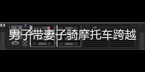 男子帶妻子騎摩托車(chē)跨越千山萬(wàn)水，2400多公里返鄉(xiāng)之旅