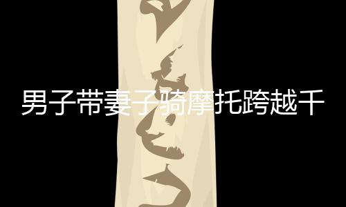 男子帶妻子騎摩托跨越千山萬水，返鄉(xiāng)之旅令人動容——跨越2400多公里的堅守與愛情