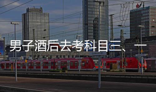 男子酒后去考科目三、一場(chǎng)冒險(xiǎn)與反思