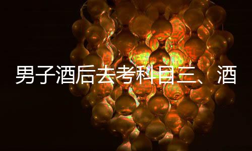 男子酒后去考科目三、酒后駕考背后的故事與警示