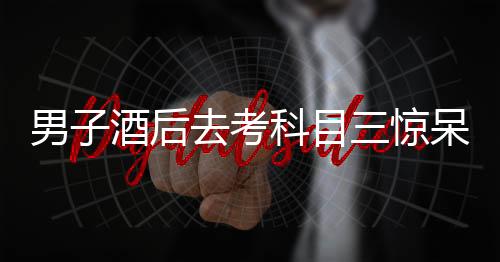 男子酒后去考科目三驚呆交警