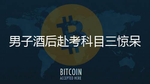 男子酒后赴考科目三驚呆交警，醉駕隱患引發(fā)社會關(guān)注