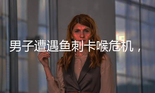 男子遭遇魚刺卡喉危機(jī)，醫(yī)生緊急處理化險(xiǎn)為夷