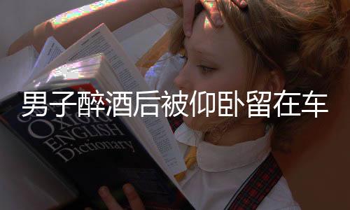 男子醉酒后被仰臥留在車內(nèi)猝死事件調(diào)查及警示