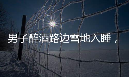 男子醉酒路邊雪地入睡，竟還脫下鞋子，深夜驚險一幕引關(guān)注