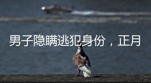 男子隱瞞逃犯身份，正月初一終被抓獲
