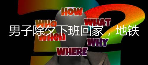 男子除夕下班回家，地鐵上僅有他一人，城市的孤獨(dú)與守望