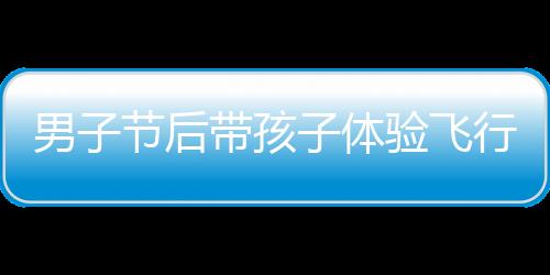 男子節(jié)后帶孩子體驗(yàn)飛行樂趣，開飛機(jī)返程成新風(fēng)尚