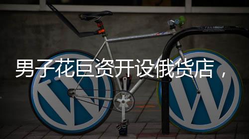 男子花巨資開(kāi)設(shè)俄貨店，一個(gè)月后就后悔——沖動(dòng)投資的代價(jià)與反思