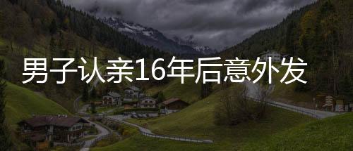 男子認(rèn)親16年后意外發(fā)現(xiàn)認(rèn)錯(cuò)人了，錯(cuò)認(rèn)親爹的曲折故事