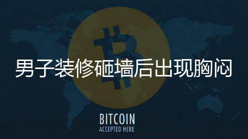 男子裝修砸墻后出現(xiàn)胸悶氣促，四個月的困擾揭示健康警示