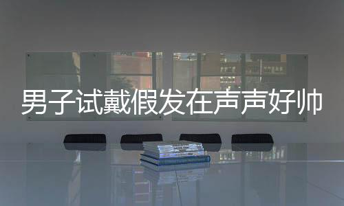 男子試戴假發(fā)在聲聲好帥中迷失自我，一場關(guān)于角色扮演與自我認知的探討