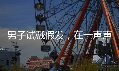 男子試戴假發(fā)，在一聲聲好帥中迷失自我