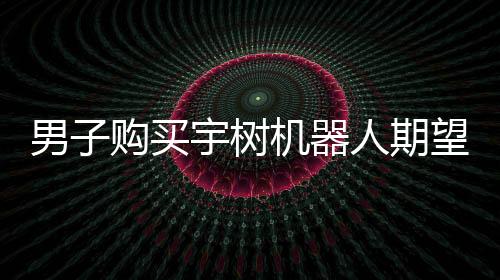 男子購(gòu)買(mǎi)宇樹(shù)機(jī)器人期望落空，對(duì)實(shí)際體驗(yàn)表示失望
