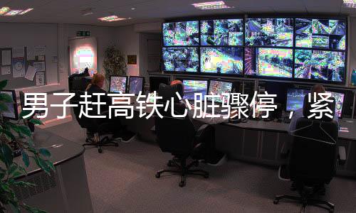 男子趕高鐵心臟驟停，緊急救援與醫(yī)療關懷的重要性