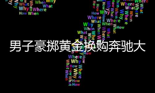 男子豪擲黃金換購(gòu)奔馳大G，揭秘黃金交易背后的故事
