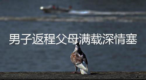 男子返程父母滿載深情塞了500斤特產(chǎn)，濃濃親情暖人心