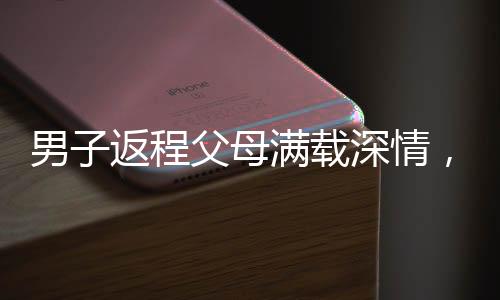 男子返程父母滿載深情，塞給他五百斤家鄉(xiāng)特產(chǎn)的濃濃情誼