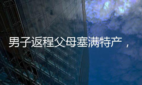 男子返程父母塞滿特產(chǎn)，滿滿的愛意傳遞家鄉(xiāng)溫情