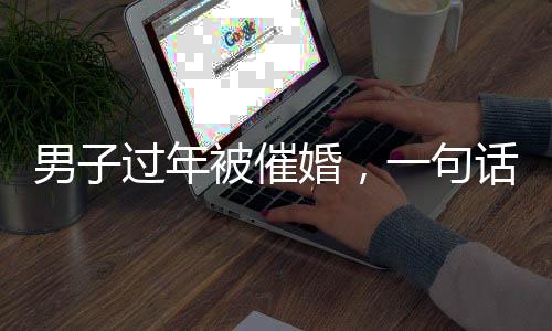 男子過(guò)年被催婚，一句話讓親戚沉默