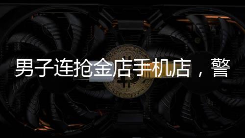 男子連搶金店手機店，警方全力展開調查