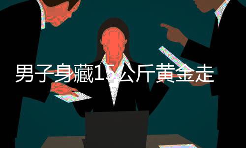 男子身藏15公斤黃金走私，海關(guān)嚴(yán)厲打擊跨境走私犯罪