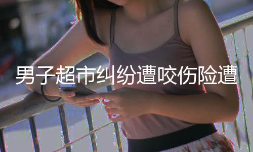 男子超市糾紛遭咬傷險(xiǎn)遭截肢事件全面解析