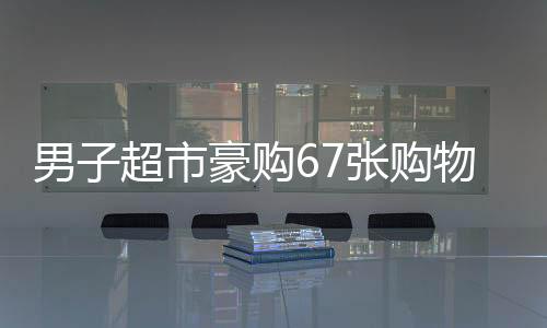 男子超市豪購67張購物卡引店員警惕秒報警，消費背后的不尋常秘密？