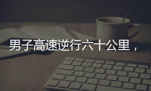 男子高速逆行六十公里，驚現(xiàn)71歲高齡駕駛違規(guī)事件