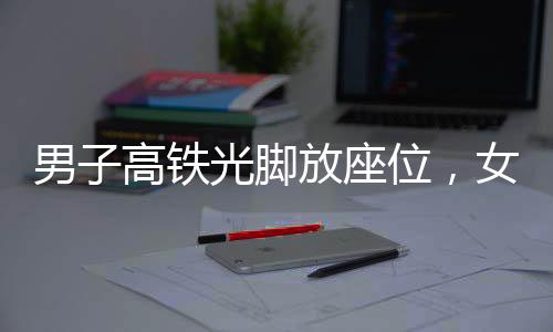男子高鐵光腳放座位，女子勸阻被打事件引發(fā)社會關(guān)注