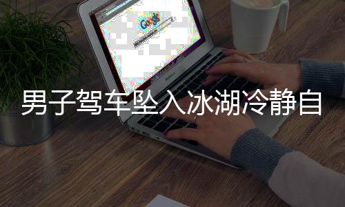 男子駕車墜入冰湖冷靜自救，用碗舀水展現(xiàn)非凡勇氣
