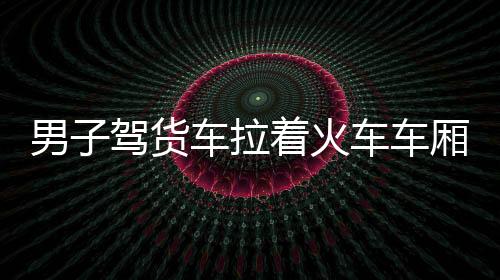 男子駕貨車(chē)?yán)疖?chē)車(chē)廂自駕游，一場(chǎng)獨(dú)特的旅行冒險(xiǎn)