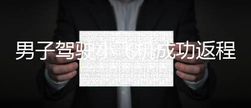 男子駕駛小飛機(jī)成功返程，90分鐘完成長(zhǎng)達(dá)350公里的旅程
