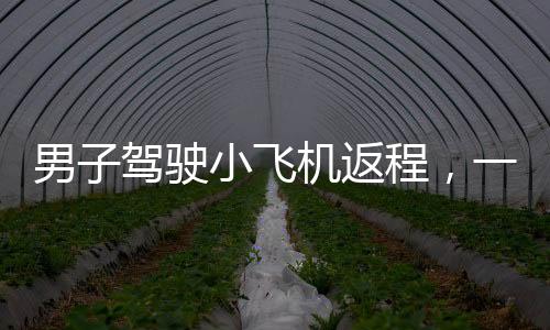 男子駕駛小飛機返程，一段獨特的飛行之旅