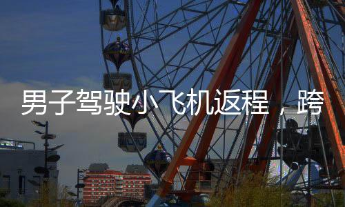 男子駕駛小飛機(jī)返程，跨越350公里僅需90分鐘