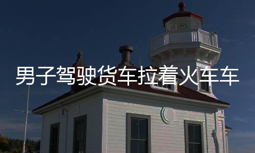 男子駕駛貨車?yán)疖囓噹_(kāi)啟獨(dú)特自駕游，瘋狂旅程引發(fā)社會(huì)熱議