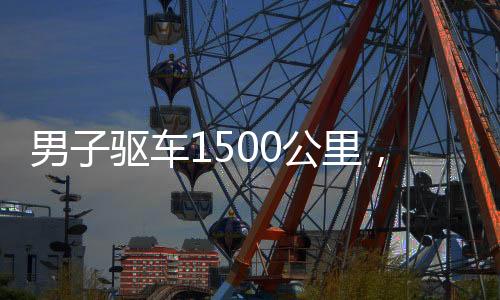 男子驅(qū)車1500公里，歸心似箭回家過年