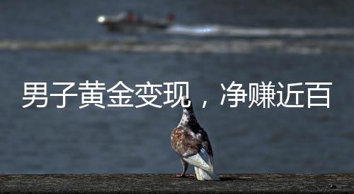 男子黃金變現(xiàn)，凈賺近百萬，黃金投資的驚人回報