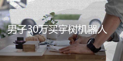 男子30萬買宇樹機器人，期待落空引發(fā)深度思考——一次關于高科技產(chǎn)品的消費體驗