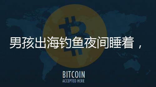 男孩出海釣魚夜間睡著，漂流一夜奇跡獲救