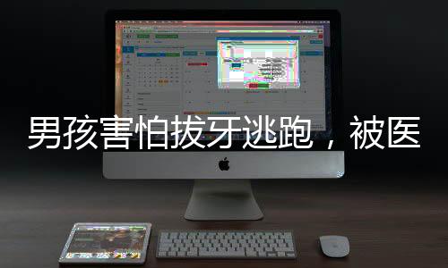 男孩害怕拔牙逃跑，被醫(yī)護小姐姐溫柔抓回