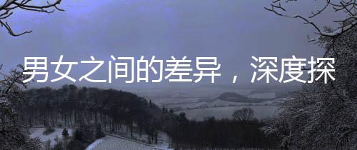 男女之間的差異，深度探討與理解