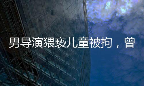 男導(dǎo)演猥褻兒童被拘，曾參演美人魚事件全解析