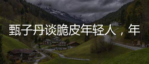 甄子丹談脆皮年輕人，年輕人的成長與挑戰(zhàn)
