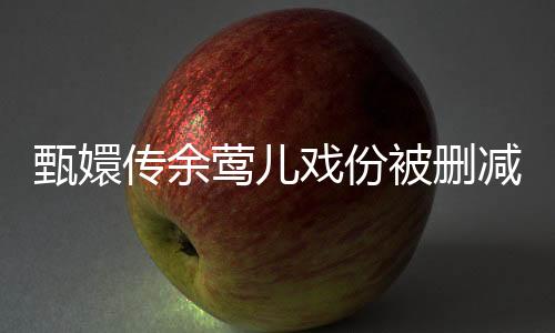 甄嬛傳余鶯兒戲份被刪減引熱議，深度解讀背后的原因與影響