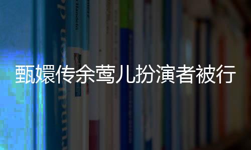 甄嬛傳余鶯兒扮演者被行拘事件全解析