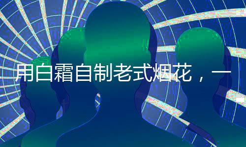 用白霜自制老式煙花，一場(chǎng)創(chuàng)意與技藝的完美結(jié)合