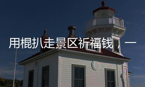 用棍扒走景區(qū)祈福錢，一次被曝光的丑陋現(xiàn)象（揭秘一線實(shí)情）