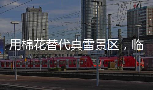 用棉花替代真雪景區(qū)，臨時(shí)關(guān)閉引發(fā)爭(zhēng)議并致歉聲明