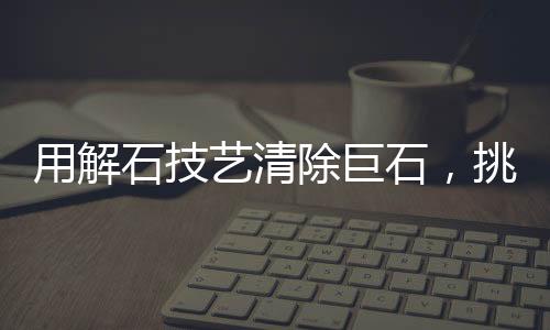 用解石技藝清除巨石，挑戰(zhàn)自然的藝術(shù)之旅